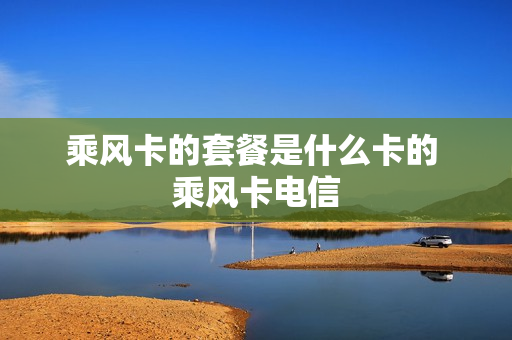 乘风卡的套餐是什么卡的 乘风卡电信