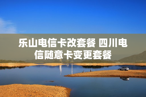 乐山电信卡改套餐 四川电信随意卡变更套餐