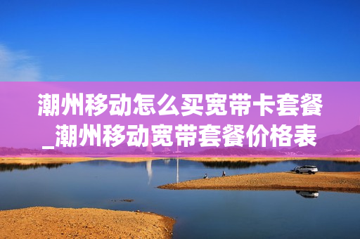 潮州移动怎么买宽带卡套餐_潮州移动宽带套餐价格表2020