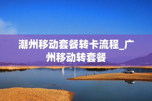 潮州移动套餐转卡流程_广州移动转套餐