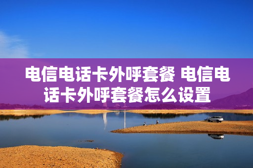 电信电话卡外呼套餐 电信电话卡外呼套餐怎么设置
