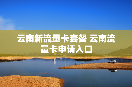 云南新流量卡套餐 云南流量卡申请入口