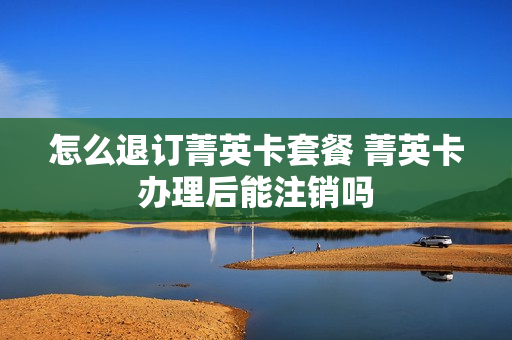怎么退订菁英卡套餐 菁英卡办理后能注销吗