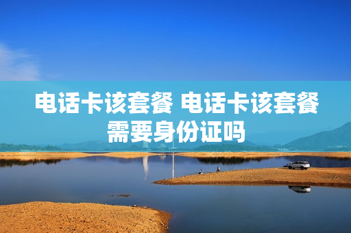 电话卡该套餐 电话卡该套餐需要身份证吗
