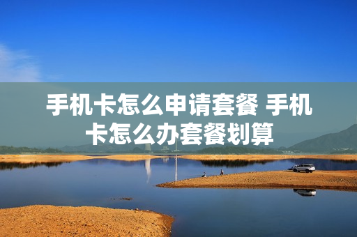 手机卡怎么申请套餐 手机卡怎么办套餐划算