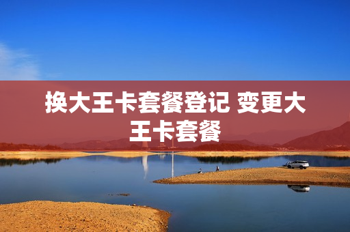 换大王卡套餐登记 变更大王卡套餐