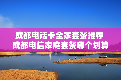 成都电话卡全家套餐推荐 成都电信家庭套餐哪个划算