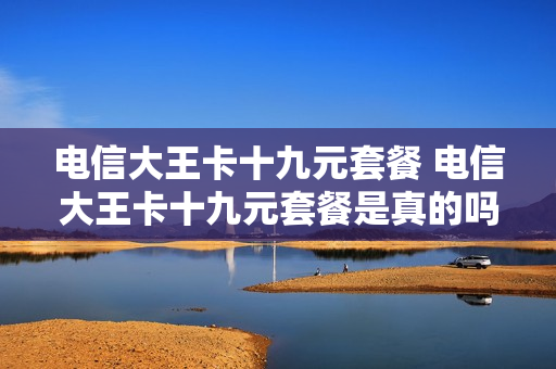 电信大王卡十九元套餐 电信大王卡十九元套餐是真的吗