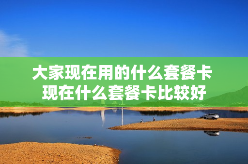 大家现在用的什么套餐卡 现在什么套餐卡比较好