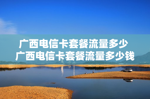 广西电信卡套餐流量多少 广西电信卡套餐流量多少钱一个月