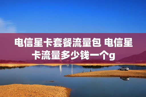 电信星卡套餐流量包 电信星卡流量多少钱一个g