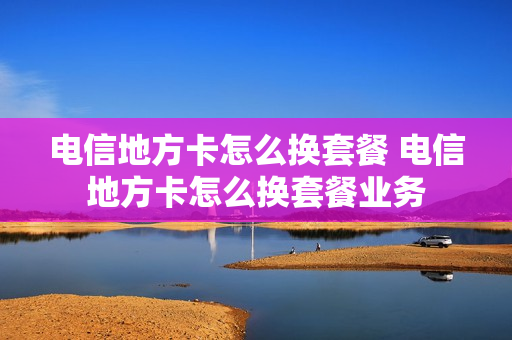 电信地方卡怎么换套餐 电信地方卡怎么换套餐业务