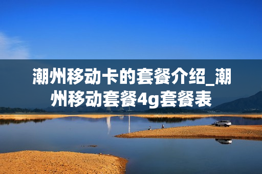 潮州移动卡的套餐介绍_潮州移动套餐4g套餐表
