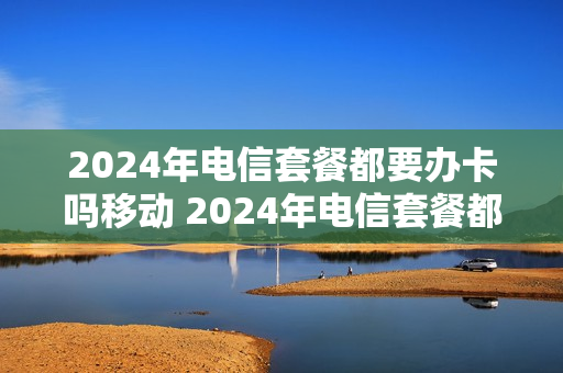 2024年电信套餐都要办卡吗移动 2024年电信套餐都要办卡吗移动网络
