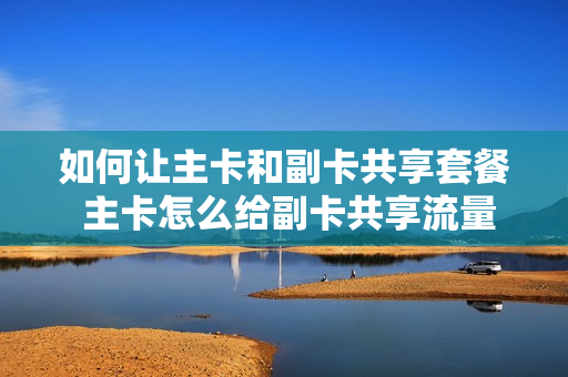 如何让主卡和副卡共享套餐 主卡怎么给副卡共享流量