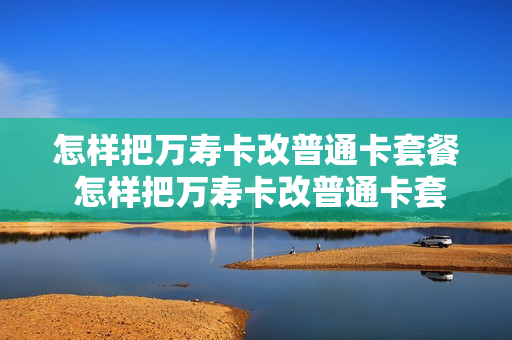 怎样把万寿卡改普通卡套餐 怎样把万寿卡改普通卡套餐呢