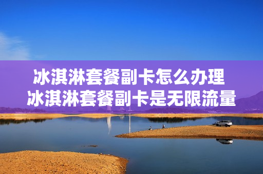 冰淇淋套餐副卡怎么办理 冰淇淋套餐副卡是无限流量吗
