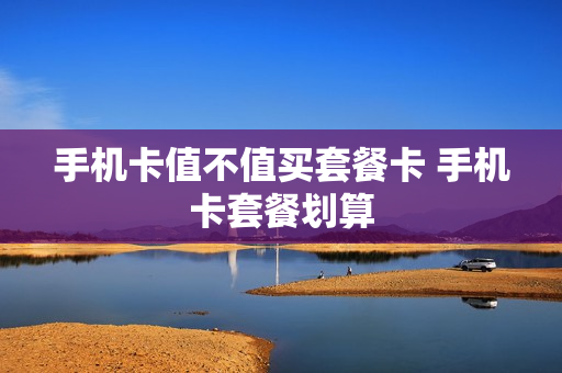 手机卡值不值买套餐卡 手机卡套餐划算