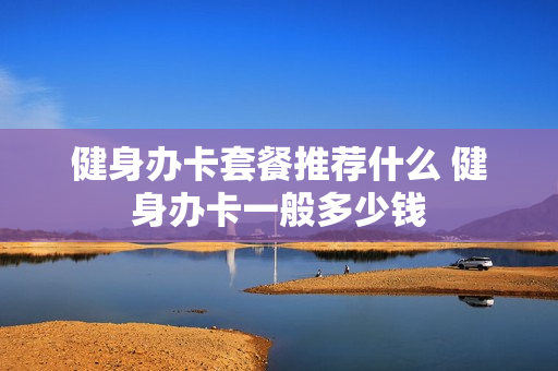 健身办卡套餐推荐什么 健身办卡一般多少钱