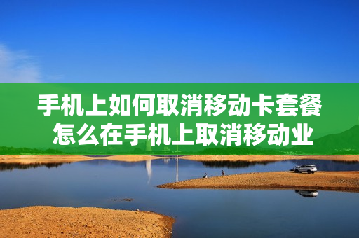 手机上如何取消移动卡套餐 怎么在手机上取消移动业务套餐