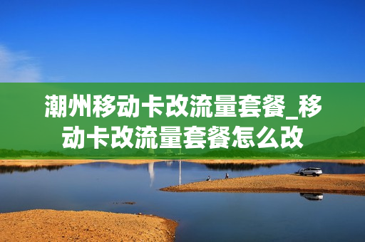 潮州移动卡改流量套餐_移动卡改流量套餐怎么改