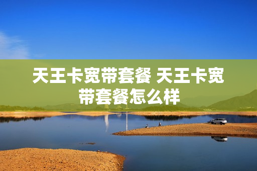 天王卡宽带套餐 天王卡宽带套餐怎么样
