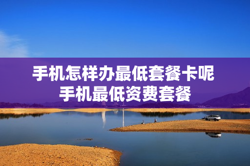 手机怎样办最低套餐卡呢 手机最低资费套餐
