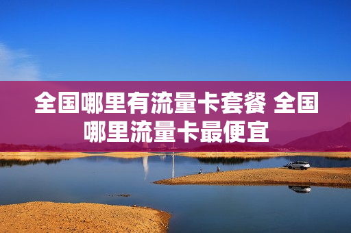 全国哪里有流量卡套餐 全国哪里流量卡最便宜