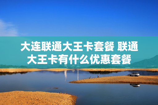 大连联通大王卡套餐 联通大王卡有什么优惠套餐