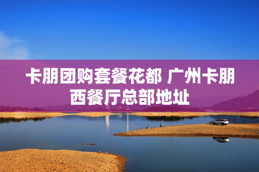 卡朋团购套餐花都 广州卡朋西餐厅总部地址