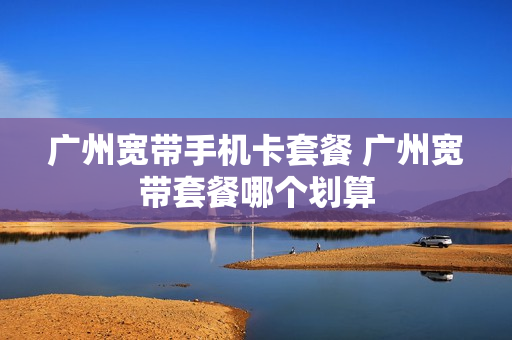 广州宽带手机卡套餐 广州宽带套餐哪个划算