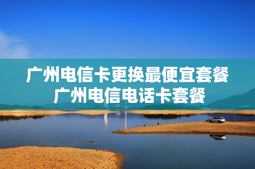 广州电信卡更换最便宜套餐 广州电信电话卡套餐