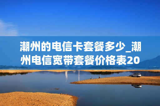 潮州的电信卡套餐多少_潮州电信宽带套餐价格表2020