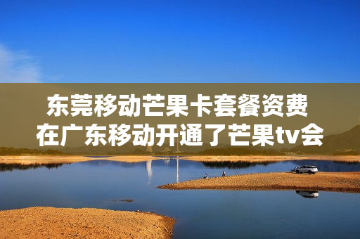 东莞移动芒果卡套餐资费 在广东移动开通了芒果tv会员