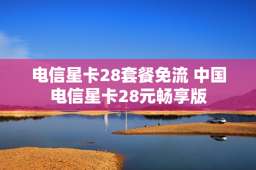 电信星卡28套餐免流 中国电信星卡28元畅享版
