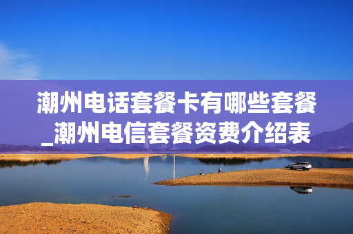 潮州电话套餐卡有哪些套餐_潮州电信套餐资费介绍表