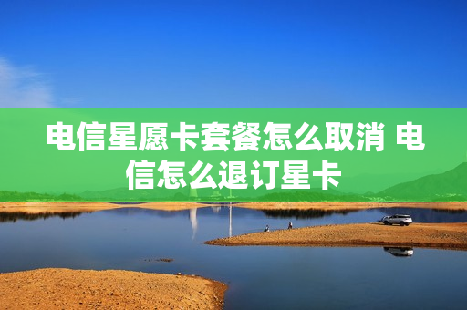 电信星愿卡套餐怎么取消 电信怎么退订星卡