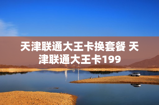 天津联通大王卡换套餐 天津联通大王卡199