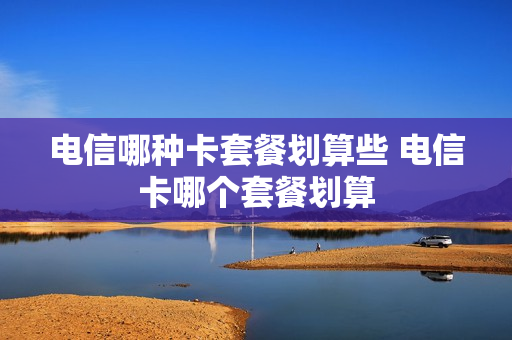 电信哪种卡套餐划算些 电信卡哪个套餐划算
