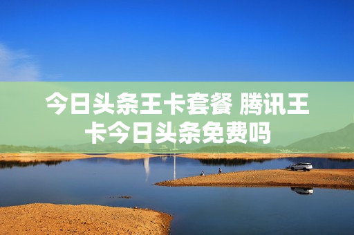 今日头条王卡套餐 腾讯王卡今日头条免费吗