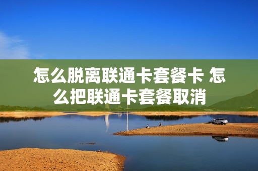 怎么脱离联通卡套餐卡 怎么把联通卡套餐取消