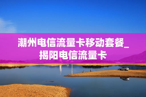 潮州电信流量卡移动套餐_揭阳电信流量卡