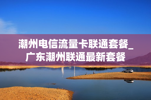 潮州电信流量卡联通套餐_广东潮州联通最新套餐