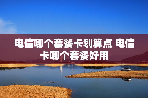 电信哪个套餐卡划算点 电信卡哪个套餐好用
