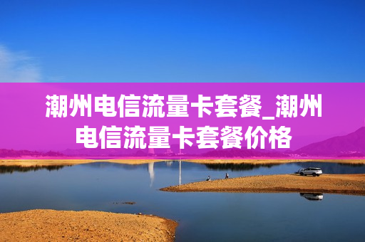 潮州电信流量卡套餐_潮州电信流量卡套餐价格