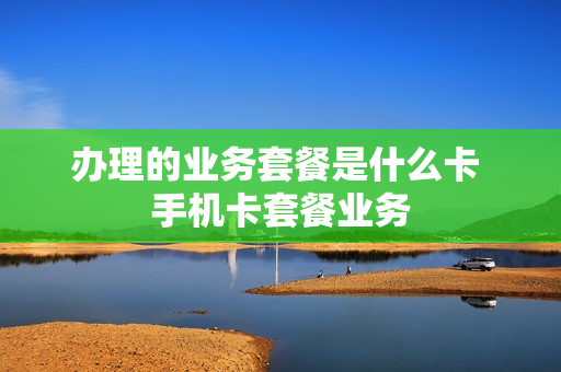 办理的业务套餐是什么卡 手机卡套餐业务