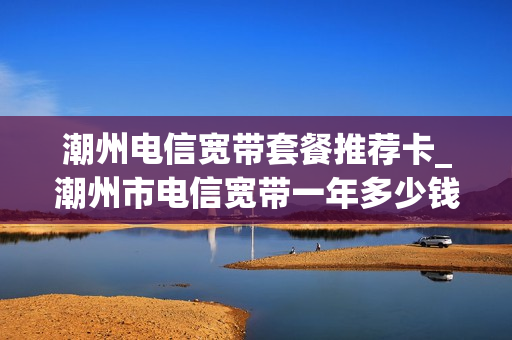 潮州电信宽带套餐推荐卡_潮州市电信宽带一年多少钱