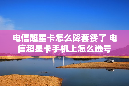 电信超星卡怎么降套餐了 电信超星卡手机上怎么选号