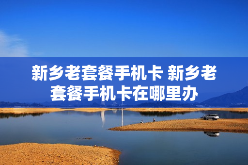 新乡老套餐手机卡 新乡老套餐手机卡在哪里办