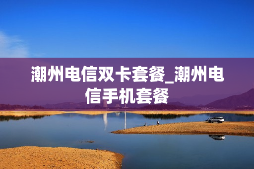 潮州电信双卡套餐_潮州电信手机套餐